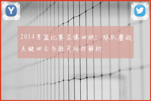 2014男篮比赛录像回顾：球队鏖战关键回合与胜负转折解析