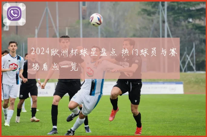2024欧洲杯球星盘点 热门球员与赛场看点一览