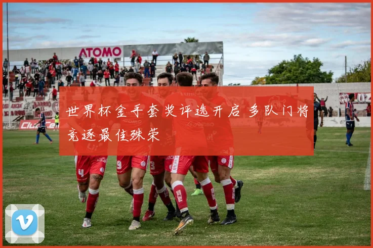 世界杯金手套奖评选开启 多队门将竞逐最佳殊荣