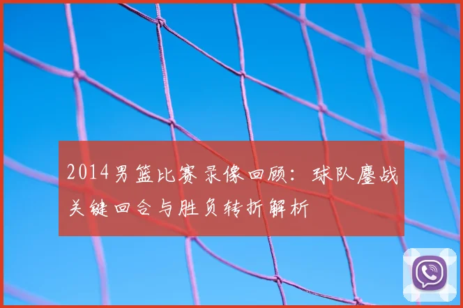 2014男篮比赛录像回顾：球队鏖战关键回合与胜负转折解析