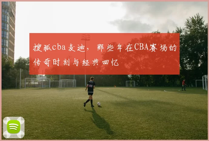 搜狐cba麦迪，那些年在CBA赛场的传奇时刻与经典回忆