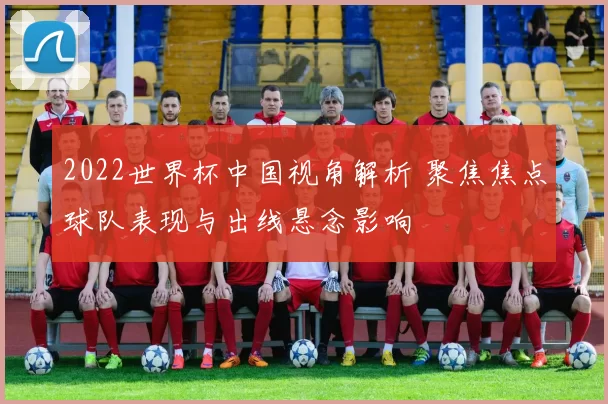 2022世界杯中国视角解析 聚焦焦点球队表现与出线悬念影响