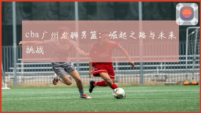 cba广州龙狮男篮：崛起之路与未来挑战