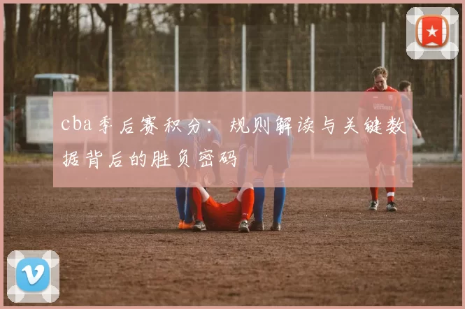 cba季后赛积分：规则解读与关键数据背后的胜负密码